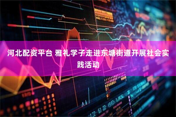 河北配资平台 雅礼学子走进东塘街道开展社会实践活动
