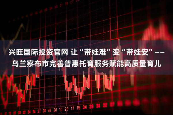 兴旺国际投资官网 让“带娃难”变“带娃安”——乌兰察布市完善普惠托育服务赋能高质量育儿