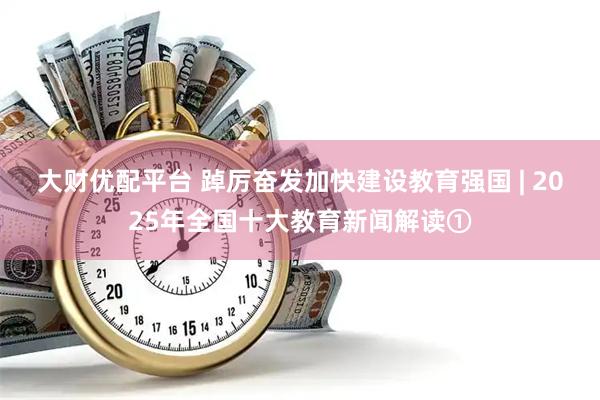 大财优配平台 踔厉奋发加快建设教育强国 | 2025年全国十大教育新闻解读①