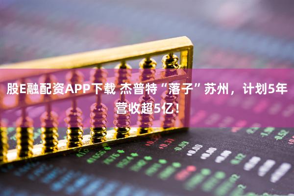 股E融配资APP下载 杰普特“落子”苏州，计划5年营收超5亿！