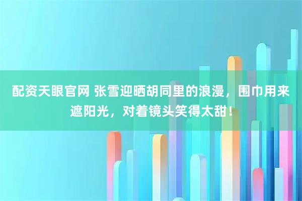 配资天眼官网 张雪迎晒胡同里的浪漫，围巾用来遮阳光，对着镜头笑得太甜！
