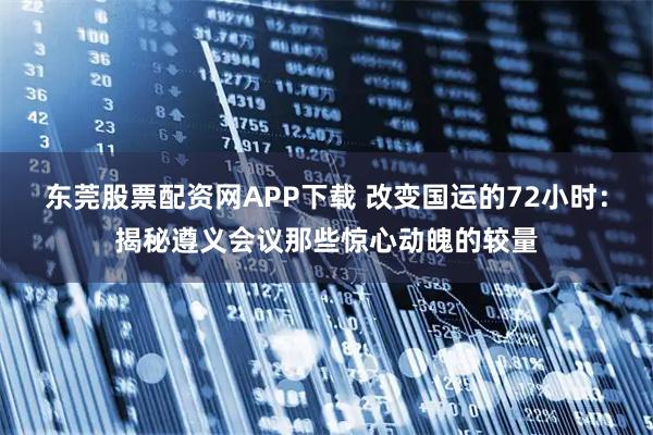 东莞股票配资网APP下载 改变国运的72小时：揭秘遵义会议那些惊心动魄的较量