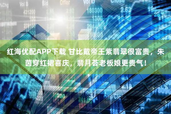 红海优配APP下载 甘比戴帝王紫翡翠很富贵，朱茵穿红裙喜庆，翡月荟老板娘更贵气！