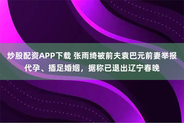 炒股配资APP下载 张雨绮被前夫袁巴元前妻举报代孕、插足婚姻，据称已退出辽宁春晚