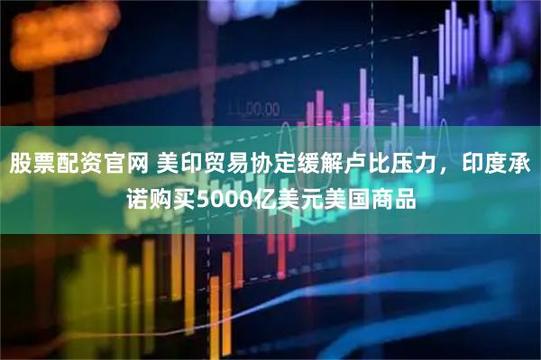 股票配资官网 美印贸易协定缓解卢比压力，印度承诺购买5000亿美元美国商品
