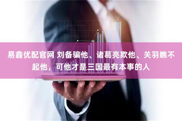 易鑫优配官网 刘备骗他、诸葛亮欺他、关羽瞧不起他，可他才是三国最有本事的人
