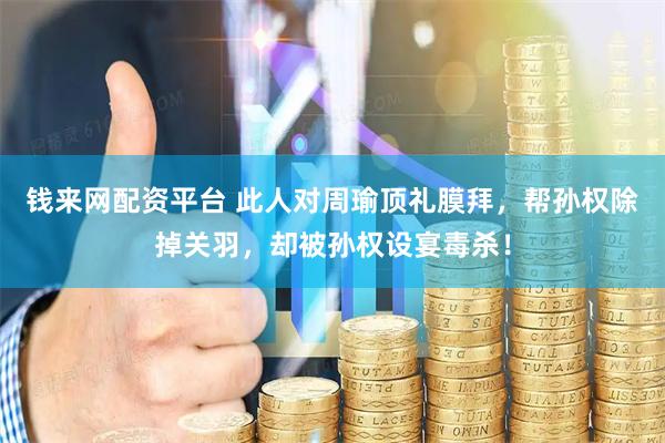 钱来网配资平台 此人对周瑜顶礼膜拜，帮孙权除掉关羽，却被孙权设宴毒杀！