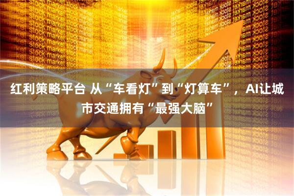 红利策略平台 从“车看灯”到“灯算车”，AI让城市交通拥有“最强大脑”