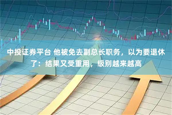 中投证券平台 他被免去副总长职务，以为要退休了：结果又受重用，级别越来越高