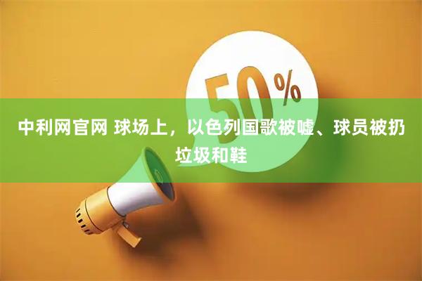 中利网官网 球场上，以色列国歌被嘘、球员被扔垃圾和鞋
