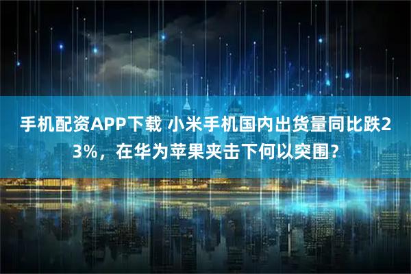 手机配资APP下载 小米手机国内出货量同比跌23%，在华为苹果夹击下何以突围？