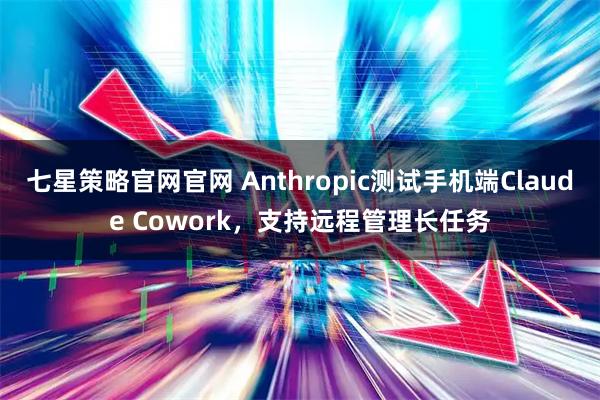 七星策略官网官网 Anthropic测试手机端Claude Cowork，支持远程管理长任务