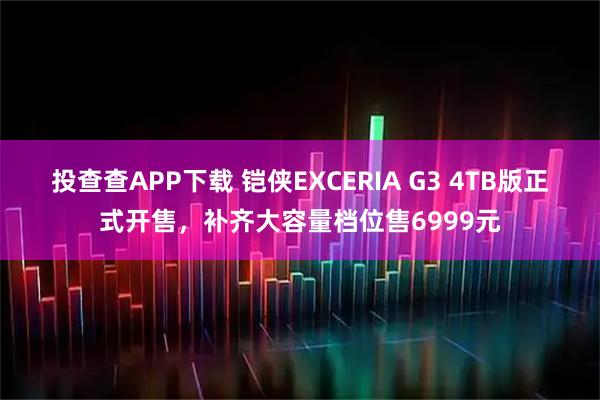 投查查APP下载 铠侠EXCERIA G3 4TB版正式开售，补齐大容量档位售6999元